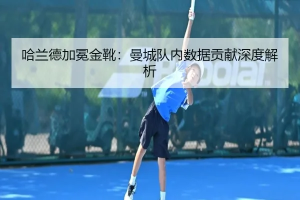 哈兰德加冕金靴：曼城队内数据贡献深度解析